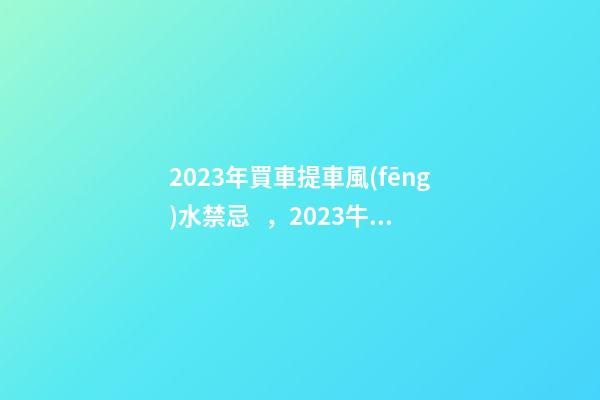 2023年買車提車風(fēng)水禁忌，2023牛年買車提車有什么講究